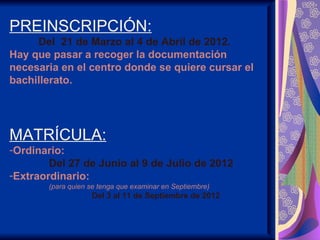 PREINSCRIPCIÓN:
     Del 21 de Marzo al 4 de Abril de 2012.
Hay que pasar a recoger la documentación
necesaria en el centro donde se quiere cursar el
bachillerato.




MATRÍCULA:
-Ordinario:
        Del 27 de Junio al 9 de Julio de 2012
-Extraordinario:
       (para quien se tenga que examinar en Septiembre)
                   Del 3 al 11 de Septiembre de 2012
 