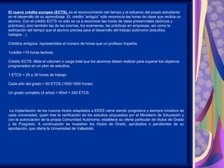 El nuevo crédito europeo (ECTS), es el reconocimiento del tiempo y el esfuerzo del propio estudiante
en el desarrollo de su aprendizaje. EL crédito “antigüo” sólo reconocía las horas de clase que recibía un
alumno. Con el crédito ECTS no sólo se va a reconocer las horas de clase presenciales (teóricas y
prácticas), sino también las de las tutorías, los exámenes, las prácticas en empresas, así como la
estimación del tiempo que el alumno precisa para el desarrollo del trabajo autónomo (estudios,
trabajos…)

Créditos antigüos: representaba el número de horas que un profesor impartía.

1crédito =10 horas lectivas

Crédito ECTS: Mide el volumen o carga total que los alumnos deben realizar para superar los objetivos
programados en un plan de estudios.

1 ETCS = 25 a 30 horas de trabajo

Cada año del grado = 60 ETCS (1500-1800 horas)

Un grado completo (4 años) = 60x4 = 240 ETCS



 La implantación de los nuevos títulos adaptados a EEES viene siendo progresiva y siempre iniciativa de
cada universidad, quien tras la verificación de los estudios propuestos por el Ministerio de Educación y
con la autorización de la propia Comunidad Autónoma, establece su oferta particular de títulos de Grado
y de Posgrado. A continuación se muestran los títulos de Grado, aprobados o pendientes de su
aprobación, que oferta la Universidad de Valladolid.
 