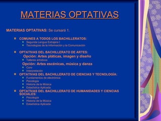 MATERIAS OPTATIVAS
MATERIAS OPTATIVAS: Se cursará 1.

      COMUNES A TODOS LOS BACHILLERATOS:
          Segunda Lengua Extrajera I
          Tecnologías de la Información y la Comunicación

      OPTATIVAS DEL BACHILLERATO DE ARTES:
        Opción: Artes pláticas, imagen y diseño
          Talleres artísticos
        Opción: Artes escénicas, música y danza
          Coro
          Interpretación
      OPTATIVAS DEL BACHILLERATO DE CIENCIAS Y TECNOLOGÍA:
          Fundamentos de electrónica
          Psicología
          Historia de la Música
          Estadística Aplicada
      OPTATIVAS DEL BACHILLERATO DE HUMANIDADES Y CIENCIAS
      SOCIALES:
          Psicología
          Historia de la Música
          Estadística Aplicada
 