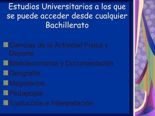 Estudios Universitarios a los que
se puede acceder desde cualquier
          Bachillerato

Ciencias de la Actividad Física y
Deporte
Biblioteconomía y Documentación
Geografía
Magisterios
Pedagogía
Traducción e Interpretación
 