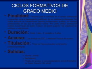 CICLOS FORMATIVOS DE
         GRADO MEDIO
• Finalidad: Preparar para la actividad en el campo profesional
  y capacitan para el desempeño cualificado de las distintas profesiones. Se
  puede estudiar en variadísimas familias profesionales. Existen 20 familias
  profesionales en las que te puedes formar. Por cada familia profesional
  puedes cursar ciclos de grado medio o de grado superior. Se organizan en
  módulos o asignaturas.

• Duración: Entre 1 año y 1 trimestre a 2 años
• Acceso: Con el título de ESO o mediante Prueba de acceso
• Titulación: Título de Técnico Auxiliar en la familia
  profesional elegida

• Salidas:
                  » Mundo Laboral
                  » Bachillerato
                  » Prueba de acceso o curso preparatorio a ciclo Formativo
                    de Grado Superior (18 años)
 