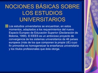NOCIONES BÁSICAS SOBRE
     LOS ESTUDIOS
    UNIVERSITARIOS
 Los estudios universitarios se encuentran, en estos
 momentos, adaptados a los requerimientos del nuevo
 Espacio Europeo de Educación Superior (Declaración de
 Bolonia, 1999). El EEES es un ambicioso proyecto de
 convergencia de los sistemas universitarios de 46 países
 europeos (más de los que componen la propia UE) cuyo
 fin primordial es homogeneizar la enseñanza universitaria
 y los títulos profesionales que ésta otorga.
 