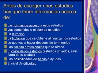 Antes de escoger unos estudios
hay que tener información acerca
de:
 Las formas de acceso a esos estudios
 Los contenidos o el plan de estudios
 La duración
 La titulación que se obtiene al finalizar los estudios
 Lo que vas a hacer después de terminarlos
 Las salidas profesionales que te ofrece
 El coste de los estudios (estudios privados, salir
 fuera de tu ciudad)
 Las posibilidades de becas o ayudas
 El nivel de dificultad
 