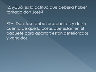 2. ¿Cuál es la actitud que debería haber
tomado don José?
RTA: Don José debe recapacitar, y darse
cuenta de que la cosas que están en el
paquete para aportar; están deteriorados
y vencidos.
 
