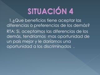 1.¿Que beneficios tiene aceptar las
diferencias o preferencias de los demás?
RTA: Si, aceptamos las diferencias de los
demás, tendríamos mas oportunidad de
un país mejor y le daríamos una
oportunidad a los discriminados .
 