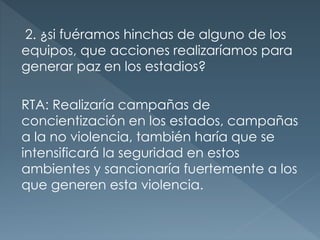 2. ¿si fuéramos hinchas de alguno de los
equipos, que acciones realizaríamos para
generar paz en los estadios?
RTA: Realizaría campañas de
concientización en los estados, campañas
a la no violencia, también haría que se
intensificará la seguridad en estos
ambientes y sancionaría fuertemente a los
que generen esta violencia.
 