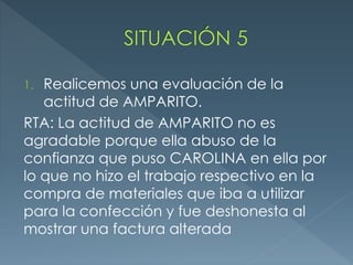 1. Realicemos una evaluación de la
actitud de AMPARITO.
RTA: La actitud de AMPARITO no es
agradable porque ella abuso de la
confianza que puso CAROLINA en ella por
lo que no hizo el trabajo respectivo en la
compra de materiales que iba a utilizar
para la confección y fue deshonesta al
mostrar una factura alterada
 