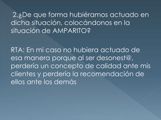 2.¿De que forma hubiéramos actuado en
dicha situación, colocándonos en la
situación de AMPARITO?
RTA: En mi caso no hubiera actuado de
esa manera porque al ser desonest@,
perdería un concepto de calidad ante mis
clientes y perdería la recomendación de
ellos ante los demás
 