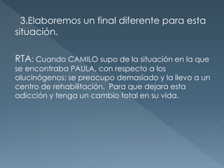 3.Elaboremos un final diferente para esta
situación.
RTA: Cuando CAMILO supo de la situación en la que
se encontraba PAULA, con respecto a los
alucinógenos; se preocupo demasiado y la llevo a un
centro de rehabilitación. Para que dejara esta
adicción y tenga un cambio total en su vida.
 