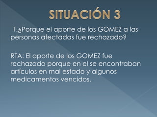 1.¿Porque el aporte de los GOMEZ a las
personas afectadas fue rechazado?
RTA: El aporte de los GOMEZ fue
rechazado porque en el se encontraban
artículos en mal estado y algunos
medicamentos vencidos.
 