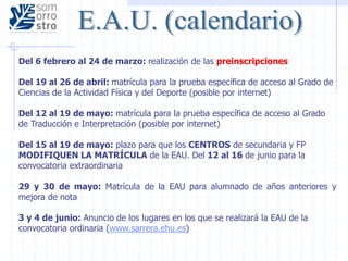 Del 6 febrero al 24 de marzo: realización de las preinscripciones
Del 19 al 26 de abril: matrícula para la prueba específica de acceso al Grado de
Ciencias de la Actividad Física y del Deporte (posible por internet)
Del 12 al 19 de mayo: matrícula para la prueba específica de acceso al Grado
de Traducción e Interpretación (posible por internet)
Del 15 al 19 de mayo: plazo para que los CENTROS de secundaria y FP
MODIFIQUEN LA MATRÍCULA de la EAU. Del 12 al 16 de junio para la
convocatoria extraordinaria
29 y 30 de mayo: Matrícula de la EAU para alumnado de años anteriores y
mejora de nota
3 y 4 de junio: Anuncio de los lugares en los que se realizará la EAU de la
convocatoria ordinaria (www.sarrera.ehu.es)
 