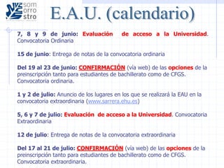 7, 8 y 9 de junio: Evaluación de acceso a la Universidad.
Convocatoria Ordinaria
15 de junio: Entrega de notas de la convocatoria ordinaria
Del 19 al 23 de junio: CONFIRMACIÓN (vía web) de las opciones de la
preinscripción tanto para estudiantes de bachillerato como de CFGS.
Convocatoria ordinaria.
1 y 2 de julio: Anuncio de los lugares en los que se realizará la EAU en la
convocatoria extraordinaria (www.sarrera.ehu.es)
5, 6 y 7 de julio: Evaluación de acceso a la Universidad. Convocatoria
Extraordinaria
12 de julio: Entrega de notas de la convocatoria extraordinaria
Del 17 al 21 de julio: CONFIRMACIÓN (vía web) de las opciones de la
preinscripción tanto para estudiantes de bachillerato como de CFGS.
Convocatoria extraordinaria.
 