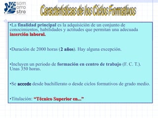 •La finalidad principal es la adquisición de un conjunto de
conocimientos, habilidades y actitudes que permitan una adecuada
inserción laboral.
•Duración de 2000 horas (2 años). Hay alguna excepción.
•Incluyen un periodo de formación en centro de trabajo (F. C. T.).
Unas 350 horas.
•Se accede desde bachillerato o desde ciclos formativos de grado medio.
•Titulación: “Técnico Superior en...”
 