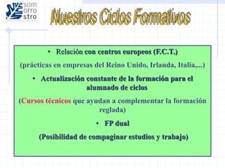• Relación con centros europeos (F.C.T.)
(prácticas en empresas del Reino Unido, Irlanda, Italia,...)
• Actualización constante de la formación para el
alumnado de ciclos
(Cursos técnicos que ayudan a complementar la formación
reglada)
• FP dual
(Posibilidad de compaginar estudios y trabajo)
 