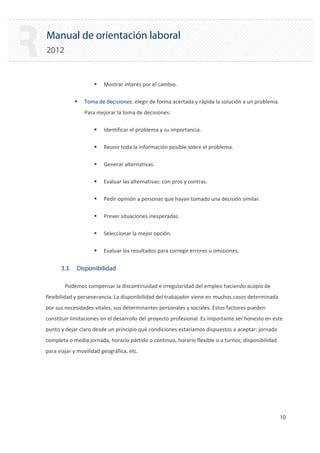 Manual de orientación laboral
2012
ƒ Mostrar interés por el cambio.
ƒ Toma de decisiones: elegir de forma acertada y rápida la solución a un problema.
Para mejorar la toma de decisiones:
ƒ Identificar el problema y su importancia.
ƒ Reunir toda la información posible sobre el problema.
ƒ Generar alternativas.
ƒ Evaluar las alternativas: con pros y contras.
ƒ Pedir opinión a personas que hayan tomado una decisión similar.
ƒ Prever situaciones inesperadas.
ƒ Seleccionar la mejor opción.
ƒ Evaluar los resultados para corregir errores u omisiones.
3.3. Disponibilidad
Podemos compensar la discontinuidad e irregularidad del empleo haciendo acopio de
flexibilidad y perseverancia. La disponibilidad del trabajador viene en muchos casos determinada
por sus necesidades vitales, sus determinantes personales y sociales. Estos factores pueden
constituir limitaciones en el desarrollo del proyecto profesional. Es importante ser honesto en este
punto y dejar claro desde un principio qué condiciones estaríamos dispuestos a aceptar: jornada
completa o media jornada, horario partido o continuo, horario flexible o a turnos, disponibilidad
para viajar y movilidad geográfica, etc.
10 

 
