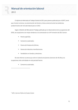 Manual de orientación laboral
2012
El Informe de Mercado de Trabajo Estatal de 2011 para jóvenes publicado por el SEPE1
prevé
que el sector servicios, la concentración territorial y el área comercial serán las tendencias
predominantes del mercado laboral para en 2012.
Según el Boletín del Mercado de Trabajo publicado por el observatorio de las ocupaciones del
SEPE, las ocupaciones con mayor tendencia a la contratación en el 4º trimestre de 2011 fueron:
ƒ Peones agrícolas.
ƒ Camareros asalariados.
ƒ Peones de limpieza de oficinas.
ƒ Peones de industrias manufactureras.
ƒ Vendedores en tiendas y almacenes.
De este informe se extrae que entre el colectivo de jóvenes (menores de 30 años), las
ocupaciones más contratadas en este periodo fueron:
ƒ Camareros asalariados.
1
SEPE o Servicio Público de Empleo Estatal.
12 

 
