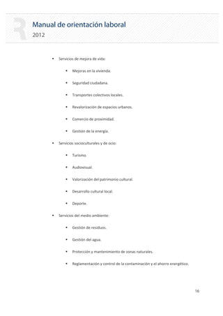 Manual de orientación laboral
2012
ƒ Servicios de mejora de vida:
ƒ Mejoras en la vivienda.
ƒ Seguridad ciudadana.
ƒ Transportes colectivos locales.
ƒ Revalorización de espacios urbanos.
ƒ Comercio de proximidad.
ƒ Gestión de la energía.
ƒ Servicios socioculturales y de ocio:
ƒ Turismo.
ƒ Audiovisual.
ƒ Valorización del patrimonio cultural.
ƒ Desarrollo cultural local.
ƒ Deporte.
ƒ Servicios del medio ambiente:
ƒ Gestión de residuos.
ƒ Gestión del agua.
ƒ Protección y mantenimiento de zonas naturales.
ƒ Reglamentación y control de la contaminación y el ahorro energético.
16 

 