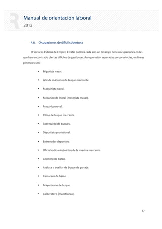 Manual de orientación laboral
2012
4.6. Ocupaciones de difícil cobertura
El Servicio Público de Empleo Estatal publica cada año un catálogo de las ocupaciones en las
que han encontrado ofertas difíciles de gestionar. Aunque están separadas por provincias, en líneas
generales son:
ƒ Frigorista naval.
ƒ Jefe de máquinas de buque mercante.
ƒ Maquinista naval.
ƒ Mecánico de litoral (motorista naval).
ƒ Mecánico naval.
ƒ Piloto de buque mercante.
ƒ Sobrecargo de buques.
ƒ Deportista profesional.
ƒ Entrenador deportivo.
ƒ Oficial radio‐electrónico de la marina mercante.
ƒ Cocinero de barco.
ƒ Azafata o auxiliar de buque de pasaje.
ƒ Camarero de barco.
ƒ Mayordomo de buque.
ƒ Calderetero (maestranza).
17 

 