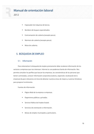 Manual de orientación laboral
2012
ƒ Engrasador de máquinas de barcos.
ƒ Bombero de buques especializados.
ƒ Contramaestre de cubierta (excepto pesca).
ƒ Marinero de cubierta (excepto pesca).
ƒ Mozo de cubierta.
5. BÚSQUEDA DE EMPLEO
5.1. Información
Para sistematizar la búsqueda de empleo previamente debe recabarse información de los
sectores o empresas que nos interesan. Internet es una poderosa fuente de información. Nos
permite consultar los perfiles que buscan las empresas, las características de las personas que
tienen contratadas, conocer información corporativa (valores, expansión, localización de la
empresa) de gran relevancia a la hora de detectar nuestras áreas de mejora y nuestras fortalezas
para preparar la entrevista.
Fuentes de información:
ƒ Página Web de la empresa o empresas.
ƒ Organismos públicos y privados.
ƒ Servicio Público de Empleo Estatal.
ƒ Servicios de orientación e información.
ƒ Bolsas de empleo municipales y particulares.
18 

 