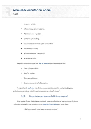 Manual de orientación laboral
2012
ƒ Imagen y sonido.
ƒ Informática y comunicaciones.
ƒ Administración y gestión.
ƒ Comercio y marketing.
ƒ Servicios socioculturales y a la comunidad.
ƒ Hostelería y turismo.
ƒ Actividades físicas y deportivas.
ƒ Artes y artesanías.

Después es útil plantearse qué tipo de trabajo desearíamos desarrollar:

ƒ De acción/de análisis.
ƒ Solo/en equipo.
ƒ De responsabilidad.
ƒ Entorno competitivo/colaborativo.
Y especificar la profesión o profesiones que nos interesan. He aquí un catálogo de
profesiones orientativo: http://www.testvocacional.es/profesiones/
5.2.2. Herramientas para alcanzar el objetivo profesional
Una vez clarificado el objetivo profesional, podemos planificar el acercamiento al mismo,
realizando actividades que consideraremos objetivos intermedios o a corto plazo.
ƒ ¿Qué es necesario hacer para conseguir empleo?
23 

 