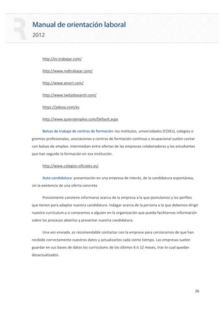 Manual de orientación laboral
2012
http://es.trabajar.com/
http://www.redtrabajar.com/
http://www.wiseri.com/
http://www.twitjobsearch.com/
https://jobssy.com/es
http://www.quieroempleo.com/Default.aspx
Bolsas de trabajo de centros de formación: los institutos, universidades (COIEs), colegios o
gremios profesionales, asociaciones y centros de formación continua u ocupacional suelen contar
con bolsas de empleo. Intermedian entre ofertas de las empresas colaboradoras y los estudiantes
que han seguido la formación en esa institución.
http://www.colegios‐oficiales.es/
Auto candidatura: presentación en una empresa de interés, de la candidatura espontánea,
sin la existencia de una oferta concreta.
Previamente conviene informarse acerca de la empresa a la que postulamos y los perfiles
que tienen para adaptar nuestra candidatura. Indagar acerca de la persona a la que debemos dirigir
nuestro currículum y si conocemos a alguien en la organización que pueda facilitarnos información
sobre los procesos abiertos y presentar nuestra candidatura.
Una vez enviada, es recomendable contactar con la empresa para cerciorarnos de que han
recibido correctamente nuestros datos y actualizarlos cada cierto tiempo. Las empresas suelen
guardar en sus bases de datos los curriculums de los últimos 6 ó 12 meses, tras lo cual quedan
desactualizados.
26 

 