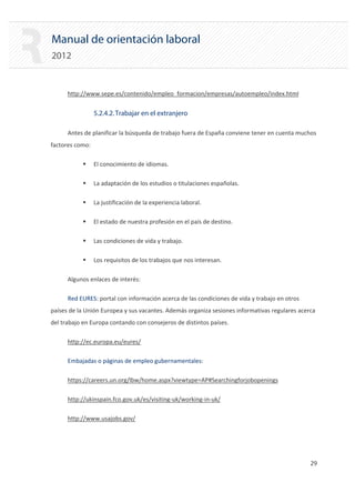 Manual de orientación laboral
2012
http://www.sepe.es/contenido/empleo_formacion/empresas/autoempleo/index.html
5.2.4.2.Trabajar en el extranjero
Antes de planificar la búsqueda de trabajo fuera de España conviene tener en cuenta muchos
factores como:
ƒ El conocimiento de idiomas.
ƒ La adaptación de los estudios o titulaciones españolas.
ƒ La justificación de la experiencia laboral.
ƒ El estado de nuestra profesión en el país de destino.
ƒ Las condiciones de vida y trabajo.
ƒ Los requisitos de los trabajos que nos interesan.
Algunos enlaces de interés:
Red EURES: portal con información acerca de las condiciones de vida y trabajo en otros
países de la Unión Europea y sus vacantes. Además organiza sesiones informativas regulares acerca
del trabajo en Europa contando con consejeros de distintos países.
http://ec.europa.eu/eures/
Embajadas o páginas de empleo gubernamentales:
https://careers.un.org/lbw/home.aspx?viewtype=AP#Searchingforjobopenings
http://ukinspain.fco.gov.uk/es/visiting‐uk/working‐in‐uk/
http://www.usajobs.gov/
29 

 