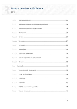 Manual de orientación laboral
2012
5.2.1. Objetivo profesional................................................................................................... 20

5.2.2. Herramientas para alcanzar el objetivo profesional .................................................. 23

5.2.3. Medios para alcanzar el objetivo laboral ................................................................... 24

5.2.3.1. Planificación................................................................................................................ 24

5.2.3.2. Canales ....................................................................................................................... 24

5.2.3.3. Contactos.................................................................................................................... 27

5.2.4. Formación................................................................................................................... 28

5.2.4.1. Autoempleo................................................................................................................ 28

5.2.4.2. Trabajar en el extranjero............................................................................................ 29

5.2.4.3. Adquirir experiencia sin remuneración...................................................................... 30

5.2.4.4. Opositar...................................................................................................................... 33

5.3. Habilidades ..................................................................................................................... 33 

5.3.1. Herramientas de presentación................................................................................... 34

5.3.1.1. Cartas de Presentación............................................................................................... 34

5.3.1.2. Currículum.................................................................................................................. 36

5.3.1.3. Entrevista.................................................................................................................... 40

5.3.2. Habilidades personales y sociales .............................................................................. 44

5.3.3. Proceso de selección .................................................................................................. 45

3 

 