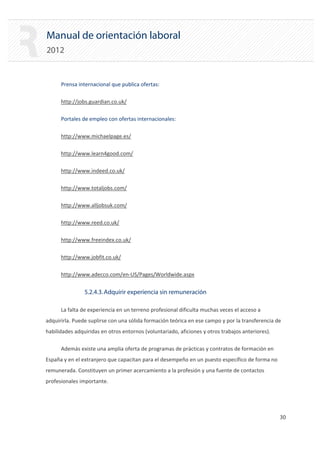Manual de orientación laboral
2012
Prensa internacional que publica ofertas:

http://jobs.guardian.co.uk/

Portales de empleo con ofertas internacionales:

http://www.michaelpage.es/

http://www.learn4good.com/

http://www.indeed.co.uk/

http://www.totaljobs.com/

http://www.alljobsuk.com/

http://www.reed.co.uk/

http://www.freeindex.co.uk/

http://www.jobfit.co.uk/

http://www.adecco.com/en‐US/Pages/Worldwide.aspx

5.2.4.3.Adquirir experiencia sin remuneración
La falta de experiencia en un terreno profesional dificulta muchas veces el acceso a
adquirirla. Puede suplirse con una sólida formación teórica en ese campo y por la transferencia de
habilidades adquiridas en otros entornos (voluntariado, aficiones y otros trabajos anteriores).
Además existe una amplia oferta de programas de prácticas y contratos de formación en
España y en el extranjero que capacitan para el desempeño en un puesto específico de forma no
remunerada. Constituyen un primer acercamiento a la profesión y una fuente de contactos
profesionales importante.
30 

 