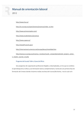 Manual de orientación laboral
2012
http://www.fue.es/

http://ec.europa.eu/spain/jovenes/practicas/index_es.htm

http://www.primerempleo.com/

http://www.studentjob.es/practicas

http://www.oapee.es/

http://www07.grants.gov/

http://internacional.universia.net/europa/becas/movilidad.htm

http://eacea.ec.europa.eu/erasmus_mundus/results_compendia/selected_projects_action_

1_master_courses_en.php
Programa de Escuela Taller y Casas de Oficio:
Son programas de capacitación profesional dirigidos a desempleados, en los que se combina
el aprendizaje de un oficio y una formación teórica complementaria. Consta de una primera fase de
formación de 6 meses donde el alumno recibe una beca de 6 euros/día lectivo, tras la cual se le
31 

 