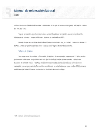 Manual de orientación laboral
2012
realiza un contrato en formación de 6 a 18 meses, en el que el alumno‐trabajador percibe un salario
del 75% del SMI4
.
Tras la formación, los alumnos reciben un certificado de formación, asesoramiento en la
búsqueda de empleo y preparación para obtener el graduado en ESO.
Mientras que las casas de oficio tienen una duración de 1 año, la Escuela Taller dura entre 1 y
2 años. Ambos programas son de difícil acceso, dado la gran demanda existente.
Talleres de Empleo:
Son programas de trabajo y formación dirigidos a desempleados mayores de 25 años, en los
que reciben formación ocupacional a la vez que realizan prácticas profesionales. Tienen una
duración de entre 6 meses y 1 año y desde el inicio el trabajador es contratado como alumno‐
trabajador con un contrato de formación, percibiendo un salario de una vez y media el SMI durante
los meses que dure la fase de formación en alternancia con el trabajo.
4
SMI o Salario Mínimo Interprofesional.
32 

 