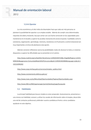 Manual de orientación laboral
2012
5.2.4.4.Opositar
La crisis económica y el alto índice de desempleo hace que cada vez más personas se
planteen la posibilidad de opositar a un empleo estable. Además de cumplir unos determinados
requisitos de edad y titulación, hay que contar con una fuerte convicción en las capacidades para
mantenerse en el estudio y superar las pruebas necesarias de acceso al puesto. Cualidades como la
constancia, organización, aprendizaje, memoria, resistencia a la frustración y control emocional son
muy importantes a la hora de plantearse esta opción.
Además conviene reflexionar acerca las posibilidades reales de alcanzar la meta y si estamos
dispuestos a superar las dificultades que se presenten en el camino.
http://www.madrid.org/cs/Satellite?idListConsj=1109265444710&c=Page&idPagina=114231
6996362&pagename=ComunidadMadrid%2FEstructura&pid=1109265463086&language=es&cid=1
142316996362
http://www.seap.minhap.gob.es/servicios/empleo_publico.html
http://www.reclutamiento.defensa.gob.es/
http://www.maec.es/es/MenuPpal/Oportunidades/Paginas/Oportunidades.aspx
http://www.060.es/060/appmanager/portal/desktop/page/busqueda
5.3. Habilidades
La principal habilidad para buscar empleo es estar preparado. Autoconocerse, presentarse a
uno mismo con habilidad, conocer y utilizar los canales de información sobre el empleo, desarrollar
una red de contactos profesional y defender nuestra candidatura frente a otros candidatos
ayudarán en este objetivo.
33 

 