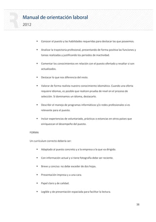Manual de orientación laboral
2012
ƒ Conocer el puesto y las habilidades requeridas para destacar las que poseemos.
ƒ Analizar la trayectoria profesional, presentando de forma positiva las funciones y
tareas realizadas y justificando los periodos de inactividad.
ƒ Comentar los conocimientos en relación con el puesto ofertado y resaltar si son
actualizados.
ƒ Destacar lo que nos diferencia del resto.
ƒ Valorar de forma realista nuestro conocimiento idiomático. Cuando una oferta
requiere idiomas, es posible que realicen prueba de nivel en el proceso de
selección. Si dominamos un idioma, destacarlo.
ƒ Describir el manejo de programas informáticos y/o redes profesionales si es
relevante para el puesto.
ƒ Incluir experiencias de voluntariado, prácticas o estancias en otros países que
enriquezcan el desempeño del puesto.
FORMA

Un currículum correcto debería ser:

ƒ Adaptado al puesto concreto y a la empresa a la que va dirigido.
ƒ Con información actual y si tiene fotografía debe ser reciente.
ƒ Breve y conciso: no debe exceder de dos hojas.
ƒ Presentación impresa y a una cara.
ƒ Papel claro y de calidad.
ƒ Legible y de presentación espaciada para facilitar la lectura.
38 

 