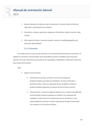 Manual de orientación laboral
2012
ƒ Idiomas: destacar los idiomas, nivel y titulaciones. Conviene indicar la fecha de
obtención o actualización de su estudio.
ƒ Informática: sistemas operativos, programas informáticos, diseño, Internet, redes
sociales.
ƒ Otros datos de interés: carnet de conducir, vehículo, movilidad geográfica y/o
funcional, disponibilidad.
5.3.1.3.Entrevista
Es la etapa clave en el proceso de selección y la herramienta de presentación más directa. El
objetivo es convencer al entrevistador de la idoneidad de nuestra candidatura para el puesto
vacante. Sirve para demostrar que poseemos las capacidades, habilidades y motivación necesarias
para ocupar dicho puesto.
TIPO
ƒ Según la estructuración:
ƒ Entrevista estructurada: se basa en una serie de preguntas
predeterminadas para todos los candidatos. Son poco profundas y
permiten unificar criterios y valoración de los candidatos. Podemos
preparar posibles preguntas y contestar de forma breve y concisa.
ƒ Entrevista libre: se basa en preguntas abiertas sin un orden preestablecido.
El entrevistador propone preguntas en relación a las respuestas del
candidato. Se basa más en las impresiones que en los hechos. Es una
oportunidad para comentar nuestras experiencias de logro relacionadas
con el puesto o en funciones similares.
40 

 