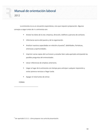 Manual de orientación laboral
2012
La entrevista no es un encuentro espontáneo, sino que requiere preparación. Algunos
consejos a seguir antes de ir a entrevista son:
ƒ Anotar los datos de la cita: empresa, dirección, teléfono y persona de contacto.
ƒ Informarse acerca del puesto y de la organización.
ƒ Analizar nuestras capacidades en relación al puesto5
: debilidades, fortalezas,
amenazas y oportunidades.
ƒ Imprimir varias copias del currículum y estudiar bien cada apartado anticipando las
posibles preguntas del entrevistador.
ƒ Llevar referencias de empleos anteriores.
ƒ Llegar al lugar de la entrevista con tiempo para anticipar cualquier imprevisto y
evitar ponerse nervioso o llegar tarde.
ƒ Apagar el móvil antes de entrar.

FORMA

5
Ver apartado 5.3.1.1.: cómo preparar una carta de presentación.
42 

 