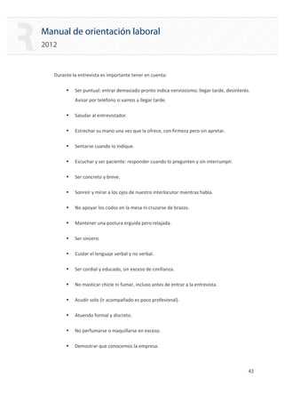 Manual de orientación laboral
2012
Durante la entrevista es importante tener en cuenta:
ƒ Ser puntual: entrar demasiado pronto indica nerviosismo; llegar tarde, desinterés.
Avisar por teléfono si vamos a llegar tarde.
ƒ Saludar al entrevistador.
ƒ Estrechar su mano una vez que la ofrece, con firmeza pero sin apretar.
ƒ Sentarse cuando lo indique.
ƒ Escuchar y ser paciente: responder cuando lo pregunten y sin interrumpir.
ƒ Ser concreto y breve.
ƒ Sonreír y mirar a los ojos de nuestro interlocutor mientras habla.
ƒ No apoyar los codos en la mesa ni cruzarse de brazos.
ƒ Mantener una postura erguida pero relajada.
ƒ Ser sincero.
ƒ Cuidar el lenguaje verbal y no verbal.
ƒ Ser cordial y educado, sin exceso de confianza.
ƒ No masticar chicle ni fumar, incluso antes de entrar a la entrevista.
ƒ Acudir solo (ir acompañado es poco profesional).
ƒ Atuendo formal y discreto.
ƒ No perfumarse o maquillarse en exceso.
ƒ Demostrar que conocemos la empresa.
43 

 