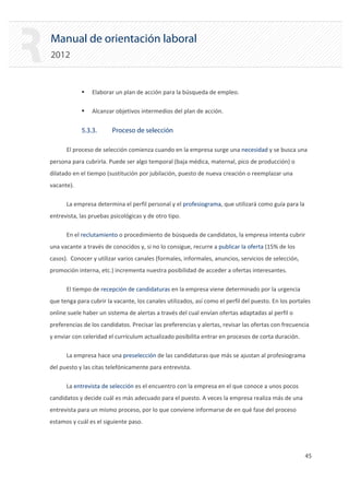 Manual de orientación laboral
2012
ƒ Elaborar un plan de acción para la búsqueda de empleo.
ƒ Alcanzar objetivos intermedios del plan de acción.
5.3.3. Proceso de selección
El proceso de selección comienza cuando en la empresa surge una necesidad y se busca una
persona para cubrirla. Puede ser algo temporal (baja médica, maternal, pico de producción) o
dilatado en el tiempo (sustitución por jubilación, puesto de nueva creación o reemplazar una
vacante).
La empresa determina el perfil personal y el profesiograma, que utilizará como guía para la
entrevista, las pruebas psicológicas y de otro tipo.
En el reclutamiento o procedimiento de búsqueda de candidatos, la empresa intenta cubrir
una vacante a través de conocidos y, si no lo consigue, recurre a publicar la oferta (15% de los
casos). Conocer y utilizar varios canales (formales, informales, anuncios, servicios de selección,
promoción interna, etc.) incrementa nuestra posibilidad de acceder a ofertas interesantes.
El tiempo de recepción de candidaturas en la empresa viene determinado por la urgencia
que tenga para cubrir la vacante, los canales utilizados, así como el perfil del puesto. En los portales
online suele haber un sistema de alertas a través del cual envían ofertas adaptadas al perfil o
preferencias de los candidatos. Precisar las preferencias y alertas, revisar las ofertas con frecuencia
y enviar con celeridad el currículum actualizado posibilita entrar en procesos de corta duración.
La empresa hace una preselección de las candidaturas que más se ajustan al profesiograma
del puesto y las citas telefónicamente para entrevista.
La entrevista de selección es el encuentro con la empresa en el que conoce a unos pocos
candidatos y decide cuál es más adecuado para el puesto. A veces la empresa realiza más de una
entrevista para un mismo proceso, por lo que conviene informarse de en qué fase del proceso
estamos y cuál es el siguiente paso.
45 

 
