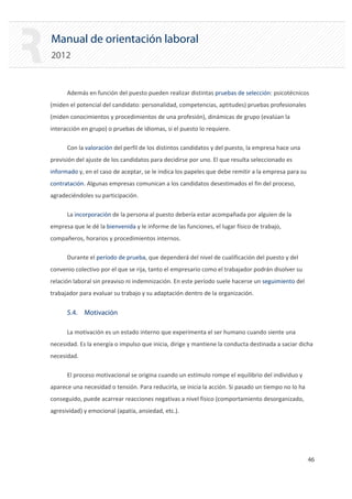 Manual de orientación laboral
2012
Además en función del puesto pueden realizar distintas pruebas de selección: psicotécnicos
(miden el potencial del candidato: personalidad, competencias, aptitudes) pruebas profesionales
(miden conocimientos y procedimientos de una profesión), dinámicas de grupo (evalúan la
interacción en grupo) o pruebas de idiomas, si el puesto lo requiere.
Con la valoración del perfil de los distintos candidatos y del puesto, la empresa hace una
previsión del ajuste de los candidatos para decidirse por uno. El que resulta seleccionado es
informado y, en el caso de aceptar, se le indica los papeles que debe remitir a la empresa para su
contratación. Algunas empresas comunican a los candidatos desestimados el fin del proceso,
agradeciéndoles su participación.
La incorporación de la persona al puesto debería estar acompañada por alguien de la
empresa que le dé la bienvenida y le informe de las funciones, el lugar físico de trabajo,
compañeros, horarios y procedimientos internos.
Durante el período de prueba, que dependerá del nivel de cualificación del puesto y del
convenio colectivo por el que se rija, tanto el empresario como el trabajador podrán disolver su
relación laboral sin preaviso ni indemnización. En este período suele hacerse un seguimiento del
trabajador para evaluar su trabajo y su adaptación dentro de la organización.
5.4. Motivación
La motivación es un estado interno que experimenta el ser humano cuando siente una
necesidad. Es la energía o impulso que inicia, dirige y mantiene la conducta destinada a saciar dicha
necesidad.
El proceso motivacional se origina cuando un estímulo rompe el equilibrio del individuo y
aparece una necesidad o tensión. Para reducirla, se inicia la acción. Si pasado un tiempo no lo ha
conseguido, puede acarrear reacciones negativas a nivel físico (comportamiento desorganizado,
agresividad) y emocional (apatía, ansiedad, etc.).
46 

 
