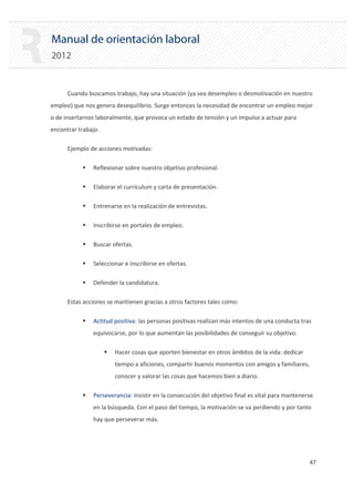 Manual de orientación laboral
2012
Cuando buscamos trabajo, hay una situación (ya sea desempleo o desmotivación en nuestro
empleo) que nos genera desequilibrio. Surge entonces la necesidad de encontrar un empleo mejor
o de insertarnos laboralmente, que provoca un estado de tensión y un impulso a actuar para
encontrar trabajo.
Ejemplo de acciones motivadas:
ƒ Reflexionar sobre nuestro objetivo profesional.
ƒ Elaborar el currículum y carta de presentación.
ƒ Entrenarse en la realización de entrevistas.
ƒ Inscribirse en portales de empleo.
ƒ Buscar ofertas.
ƒ Seleccionar e inscribirse en ofertas.
ƒ Defender la candidatura.

Estas acciones se mantienen gracias a otros factores tales como:

ƒ Actitud positiva: las personas positivas realizan más intentos de una conducta tras
equivocarse, por lo que aumentan las posibilidades de conseguir su objetivo.
ƒ Hacer cosas que aporten bienestar en otros ámbitos de la vida: dedicar
tiempo a aficiones, compartir buenos momentos con amigos y familiares,
conocer y valorar las cosas que hacemos bien a diario.
ƒ Perseverancia: insistir en la consecución del objetivo final es vital para mantenerse
en la búsqueda. Con el paso del tiempo, la motivación se va perdiendo y por tanto
hay que perseverar más.
47 

 