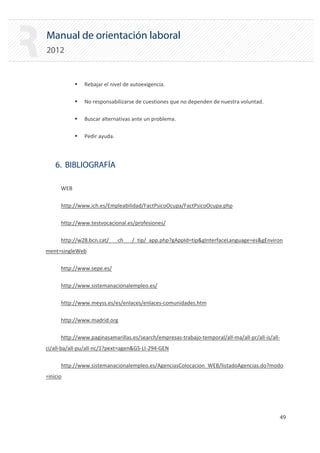 Manual de orientación laboral
2012
ƒ Rebajar el nivel de autoexigencia.
ƒ No responsabilizarse de cuestiones que no dependen de nuestra voluntad.
ƒ Buscar alternativas ante un problema.
ƒ Pedir ayuda.
6. BIBLIOGRAFÍA
WEB
http://www.ich.es/Empleabilidad/FactPsicoOcupa/FactPsicoOcupa.php
http://www.testvocacional.es/profesiones/
http://w28.bcn.cat/___ch___/_tip/_app.php?gAppId=tip&gInterfaceLanguage=es&gEnviron
ment=singleWeb
http://www.sepe.es/
http://www.sistemanacionalempleo.es/
http://www.meyss.es/es/enlaces/enlaces‐comunidades.htm
http://www.madrid.org
http://www.paginasamarillas.es/search/empresas‐trabajo‐temporal/all‐ma/all‐pr/all‐is/all‐
ci/all‐ba/all‐pu/all‐nc/1?pext=agen&GS‐LI‐294‐GEN
http://www.sistemanacionalempleo.es/AgenciasColocacion_WEB/listadoAgencias.do?modo
=inicio
49 

 