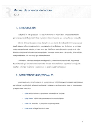 Manual de orientación laboral
2012
1. INTRODUCCIÓN
El objetivo de esta guía es ser a la vez un elemento de mejora de la empleabilidad de las
personas que están buscando trabajo y un elemento motivacional que acompañe esta búsqueda.
Además del incentivo económico, el empleo es una fuente de motivación intrínseca que nos
ayuda a autorrealizarnos y a mantener nuestra autoestima. Debido a que dedicamos un tercio de
nuestra vida adulta al trabajo, es importante que éste forme parte de nuestro proyecto de vida.
Planificar un itinerario profesional nos ayudará a tomar decisiones acerca de nuestro desarrollo y a
comprometernos con el trabajo que desempeñamos.
El momento actual es una oportunidad perfecta para reflexionar acerca del proyecto de
futuro hacia el que orientarnos laboralmente. Por eso, dedicarle tiempo a planificar la búsqueda
nos hará optimizar el esfuerzo y los recursos en la consecución del objetivo.
2. COMPETENCIAS PROFESIONALES
Las competencias son el conjunto de conocimientos, habilidades y actitudes perceptibles que
permiten el ejercicio de la actividad profesional y establecen un desempeño superior en un puesto
y organización concretos.
ƒ Saber: conocimientos, aptitudes o competencias técnicas.
ƒ Saber hacer: habilidades o competencias metodológicas.
ƒ Saber ser: actitudes o competencias participativas.
ƒ Saber estar: competencias sociales.
5 

 