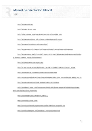 Manual de orientación laboral
2012
http://www.oapee.es/
http://www07.grants.gov/
http://internacional.universia.net/europa/becas/movilidad.htm
http://www.seap.minhap.gob.es/servicios/empleo_publico.html
http://www.reclutamiento.defensa.gob.es/
http://www.maec.es/es/MenuPpal/Oportunidades/Paginas/Oportunidades.aspx
http://www.madrid.org/cs/Satellite?cid=1142622089491&language=es&pagename=Empleo
%2FPage%2FEMPL_pintarContenidoFinal
http://www.entrevistadetrabajo.org/
http://scielo.isciii.es/scielo.php?pid=S1576‐59622008000200001&script=sci_arttext
http://www.sepe.es/contenido/observatorio/index.html
http://www.infojobs.net/guiapersonal/mapaWeb/mapa_web.jsp?NQ%3D%3D&NA%3D%3D
http://www.angelhernando.net/miWebQuest/recursos.htm
http://www.educaweb.com/contenidos/educativos/donde‐empezar/elementos‐influyen‐
eleccion‐unos‐estudios‐profesion/
http://www.bne.cl/noticia/verScid,10024‐1/
http://www.educaweb.com/
http://www.yoteca.com/pg/Informacion‐de‐entrevista‐en‐panel.asp
http://www.donempleo.com/entrevista‐trabajo.asp#Prepara
52 

 