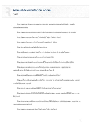 Manual de orientación laboral
2012
http://www.actibva.com/magazine/mercado‐laboral/tecnicas‐y‐habilidades‐para‐la‐
busqueda‐de‐empleo
http://www.imh.es/dokumentazio‐irekia/manuales/tecnicas‐de‐busqueda‐de‐empleo
http://www.monografias.com/trabajos11/selecci/selecci.shtml
http://www.fuem.um.es/eyf/empleo/linea4/libro3_1.htm
http://es.wikipedia.org/wiki/Reclutamiento
http://iabogado.com/guia‐legal/en‐el‐trabajo/el‐periodo‐de‐prueba/lang/es
http://motivacionlaboral.galeon.com/motivacion.htm
http://www.gestiopolis.com/recursos2/documentos/fulldocs/rrhh/motlaboral.htm
http://www.areadepymes.com/?tit=dinamicas‐para‐conocerte‐y‐optimizar‐el‐
trabajo&name=GeTia&contentId=man_dincon&manPage=1
http://ciclog.blogspot.com/2011/03/el‐ciclo‐motivacional.html
http://informe21.com/salud‐mental/tips‐aumentar‐tu‐tolerancia‐frustracion‐evitar‐afecten‐
tu‐salud‐bienestar‐mental
http://centroap.com/blogs/2009/04/tolerancia‐a‐la‐frustracion/
http://yoriento.com/2009/01/%C2%BFmotivacion‐para‐buscar‐trabajo%C2%BFque‐es‐eso‐
419.html/
http://manuelgross.bligoo.com/content/view/522502/Nueve‐habilidades‐para‐potenciar‐tu‐
capacidad‐profesional.html
http://www.camaramadrid.es/php/cocim/index.php?p=1
53 

 