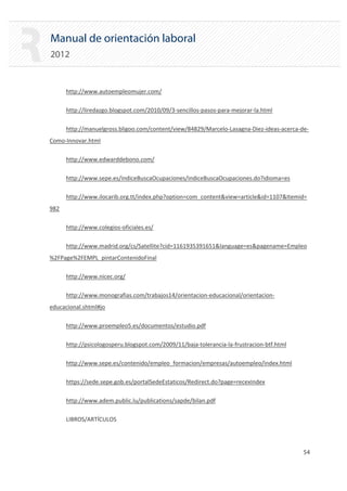 Manual de orientación laboral
2012
http://www.autoempleomujer.com/
http://liredazgo.blogspot.com/2010/09/3‐sencillos‐pasos‐para‐mejorar‐la.html
http://manuelgross.bligoo.com/content/view/84829/Marcelo‐Lasagna‐Diez‐ideas‐acerca‐de‐
Como‐Innovar.html
http://www.edwarddebono.com/
http://www.sepe.es/indiceBuscaOcupaciones/indiceBuscaOcupaciones.do?idioma=es
http://www.ilocarib.org.tt/index.php?option=com_content&view=article&id=1107&Itemid=
982
http://www.colegios‐oficiales.es/
http://www.madrid.org/cs/Satellite?cid=1161935391651&language=es&pagename=Empleo
%2FPage%2FEMPL_pintarContenidoFinal
http://www.nicec.org/
http://www.monografias.com/trabajos14/orientacion‐educacional/orientacion‐
educacional.shtml#jo
http://www.proempleo5.es/documentos/estudio.pdf
http://psicologosperu.blogspot.com/2009/11/baja‐tolerancia‐la‐frustracion‐btf.html
http://www.sepe.es/contenido/empleo_formacion/empresas/autoempleo/index.html
https://sede.sepe.gob.es/portalSedeEstaticos/Redirect.do?page=recexIndex
http://www.adem.public.lu/publications/sapde/bilan.pdf
LIBROS/ARTÍCULOS
54 

 