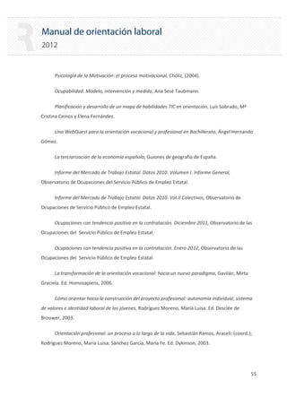 Manual de orientación laboral
2012
Psicología de la Motivación: el proceso motivacional, Chóliz, (2004).
Ocupabilidad. Modelo, intervención y medida, Ana Sesé Taubmann.
Planificación y desarrollo de un mapa de habilidades TIC en orientación, Luis Sobrado, Mª
Cristina Ceinos y Elena Fernández.
Una WebQuest para la orientación vocacional y profesional en Bachillerato, Ángel Hernando
Gómez.
La terciarización de la economía española, Guiones de geografía de España.
Informe del Mercado de Trabajo Estatal. Datos 2010. Volumen I. Informe General,
Observatorio de Ocupaciones del Servicio Público de Empleo Estatal.
Informe del Mercado de Trabajo Estatal. Datos 2010. Vol.II Colectivos, Observatorio de
Ocupaciones de Servicio Público de Empleo Estatal.
Ocupaciones con tendencia positiva en la contratación. Diciembre 2011, Observatorio de las
Ocupaciones del Servicio Público de Empleo Estatal.
Ocupaciones con tendencia positiva en la contratación. Enero 2012, Observatorio de las
Ocupaciones del Servicio Público de Empleo Estatal.
La transformación de la orientación vocacional: hacia un nuevo paradigma, Gavilán, Mirta
Graciela. Ed. Homosapiens, 2006.
Cómo orientar hacia la construcción del proyecto profesional: autonomía individual, sistema
de valores e identidad laboral de los jóvenes, Rodríguez Moreno, María Luisa. Ed. Desclée de
Brouwer, 2003.
Orientación profesional: un proceso a lo largo de la vida, Sebastián Ramos, Araceli; (coord.);
Rodríguez Moreno, María Luisa; Sánchez García, María Fe. Ed. Dykinson, 2003.
55 

 
