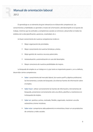 Manual de orientación laboral
2012
El aprendizaje es un elemento de gran relevancia en el desarrollo competencial. Los
conocimientos y habilidades se aprenden a través de la formación y del desempeño en el puesto de
trabajo, mientras que las actitudes y competencias sociales se entrenan y desarrollan en todos los
ámbitos de la vida (planificación, paciencia, creatividad, etc.).
Un buen conocimiento de nuestras competencias incide en:
ƒ Mejor organización de prioridades.
ƒ Mejor conocimiento de nuestras fortalezas y éxitos.
ƒ Mejor gestión de nuestros recursos potenciales.
ƒ Autoevaluación y automotivación en caso del desempleo.
ƒ Mayor consciencia de nuestras posibilidades de mejora.
La búsqueda de empleo es un trabajo en sí y por tanto es importante poseer o, en su defecto,
desarrollar ciertas competencias:
ƒ Saber: conocimiento del mercado laboral, de nuestro perfil y objetivo profesional,
las herramientas y canales de búsqueda y las diversas fuentes de información sobre
el empleo.
ƒ Saber hacer: utilizar correctamente las fuentes de información y herramientas de
búsqueda, presentarse correctamente ante una oferta, planificar y mantenerse en
la búsqueda de empleo.
ƒ Saber ser: positivo y activo, motivado, flexible, organizado, mantener una alta
autoestima y tomar iniciativas.
ƒ Saber estar: comportarse adecuadamente en entrevistas y hacer un uso productivo
de contactos y redes sociales.
6 

 
