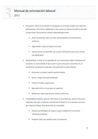 Manual de orientación laboral
2012
ƒ Persuasión: influir en los demás sin manipular con el fin de cumplir unos objetivos
profesionales. Para tener credibilidad, el persuasivo es coherente entre lo que dice
y lo que hace. Para entrenar nuestra capacidad persuasiva:
ƒ Atraer la atención sobre una idea, presentándola con entusiasmo y
confianza.
ƒ Argumentar la idea con datos concretos.
ƒ Utilizar valores compartidos con nuestro interlocutor para que la idea le
sea significativa.
ƒ Autoconfianza: confiar en la capacidad de uno mismo para realizar exitosamente
una tarea. Es autoconfiado el que asume nuevos retos para convertirse en un
profesional competente y valorado. Para potenciar la autoconfianza:
ƒ Reconocer y resaltar nuestros puntos fuertes.
ƒ Asumir riesgos de grado moderado.
ƒ Perder el miedo a equivocarse.
ƒ Aprender de los errores para no repetirlos.
ƒ Reflexionar sobre experiencias exitosas anteriores.
ƒ Creatividad/innovación: generar alternativas a los problemas, aportar soluciones
originales y de valor y mejorar o transformar el entorno. Es un proceso continuo
que requiere trabajo. Para desarrollar la creatividad:
ƒ Detectar posibilidades de mejora y oportunidades de crecimiento
individual y colectivo.
ƒ Proponer ideas que aporten valor a lo existente.
9 

 
