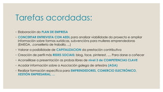 Tarefas acordadas:
◦ Elaboración do PLAN DE EMPRESA
◦ CONCERTAR ENTREVISTA CON AEDL para analizar viabilidade do proxecto e ampliar
información sobre formas xurídicas, subvencións para mulleres emprendedoras
(EMEGA, .consellería de traballo, ...)
◦ Valorar a posibilidade de CAPITALIZACION da prestación contributiva
◦ Creación de perfil más REDES SOCIAIS: blog, face, pinterest, .... Para darse a coñecer
◦ Aconséllase a presentación as probas libres de nivel 3 de COMPETENCIAS CLAVE
◦ Acadar información sobre a Asociación galega de artesáns (AGA)
◦ Realizar formación específica para EMPRENDEDORES, COMERCIO ELECTRÓNICO,
XESTIÓN EMPRESARIAL, ...
 