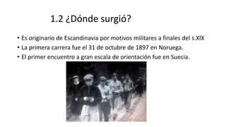 1.2 ¿Dónde surgió?
• Es originario de Escandinavia por motivos militares a finales del s.XlX
• La primera carrera fue el 31 de octubre de 1897 en Noruega.
• El primer encuentro a gran escala de orientación fue en Suecia.
 