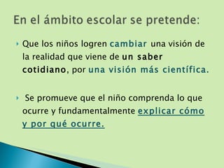 Que los niños logren  cambiar  una visión de la realidad que viene de  un saber cotidiano , por  una visión más científica. Se promueve que el niño comprenda lo que ocurre y fundamentalmente  explicar cómo y por qué ocurre. 