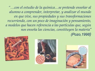 “… con el estudio de la química…se pretende enseñar al alumno a comprender, interpretar, y analizar el mundo en que vive, sus propiedades y sus transformaciones recurriendo, con un poco de imaginación y pensamiento, a modelos que hacen referencia a las partículas que, según nos enseña las ciencias, constituyen la materia ” (Pozo,1998 ) 